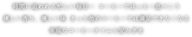 時間に追われる忙しい毎日… コーヒーでほっと一息つこう 優しい香り、優しい味 きっと他のコーヒーでは満足できなくなる 幸福なコーヒータイムと安らぎを