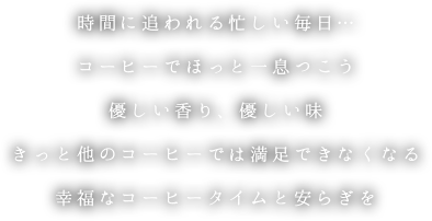 時間に追われる忙しい毎日… コーヒーでほっと一息つこう 優しい香り、優しい味 きっと他のコーヒーでは満足できなくなる 幸福なコーヒータイムと安らぎを